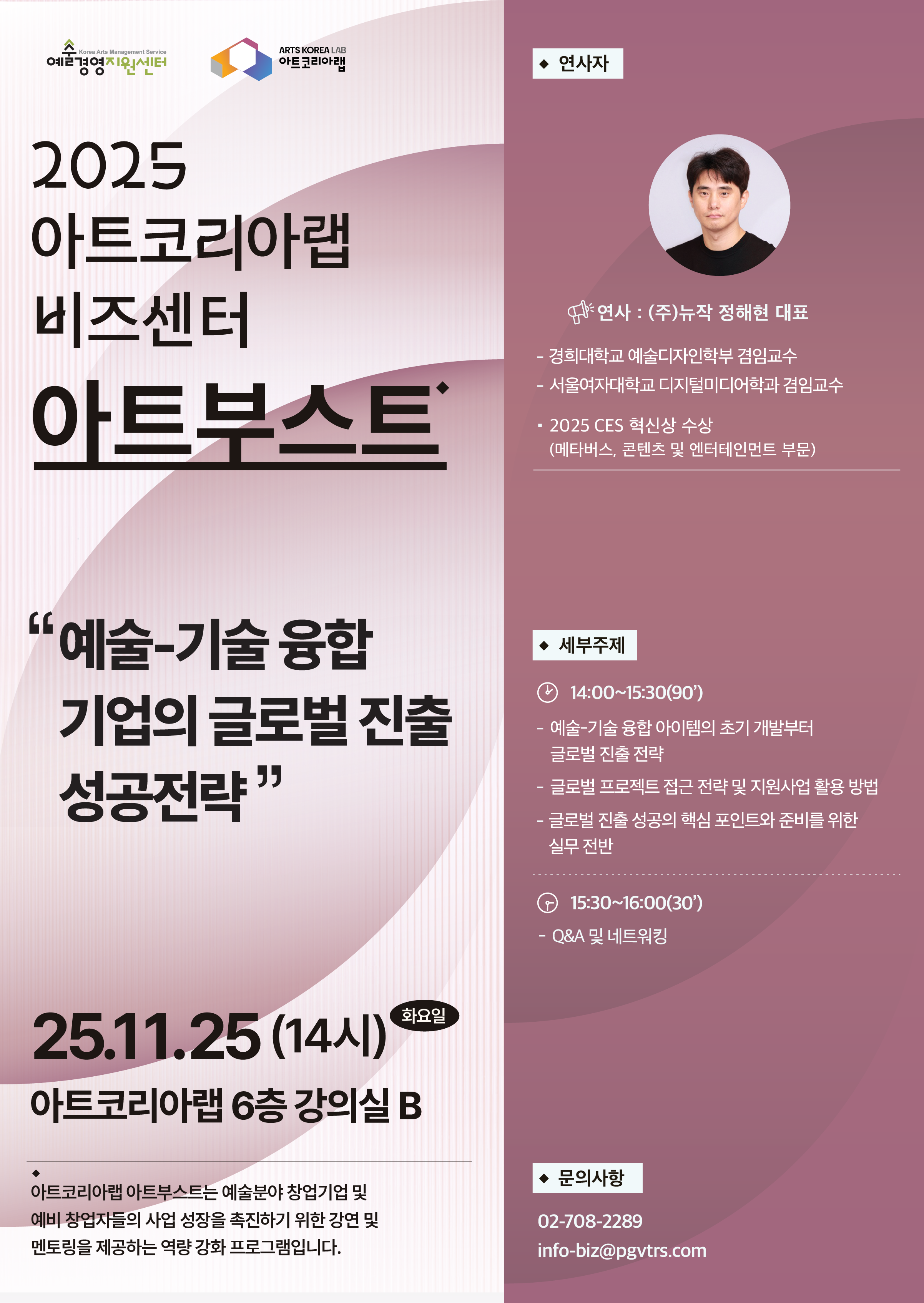 예술경영지원센터 아트코리아랩 2025 아트코리아랩 비즈센터 아트부스트 예술-기술융합 기업의 글로벌 진출 성공전략 25.11.25(14시) 화요일 아트코리아랩 6층 강의실 B 아트코리아랩 아트부스트는 예비 창업자들의 사업 성장을 촉진하기 위한 강연 및 멘토링을 제공하는 역량 강화 프로그램입니다. ◆연사자 연사 : (주)뉴작 정해현 대표 -경희대학교 예술디자인학부 겸임교수 -서울여자대학교 디지털미디어학과 겸임교수 ·2025 CES 혁신상 수상 (메타버스, 콘텐츠 및 엔터테인먼트 부문) ◆세부주제 14:00~15:30(90') -예술-기술융합 아이템의 초기 개발부터 글로벌 진출 전략 -글로벌 프로젝트 접근 전략 및 지원사업 활용 방법 -글로벌 진출 성공의 핵심 포인트와 준비를 위한 실무 전반 15:30-16:00(30') -Q&A 및 네트워킹 ◆문의사항 02-708-2289 info-biz@pgvtrs.com